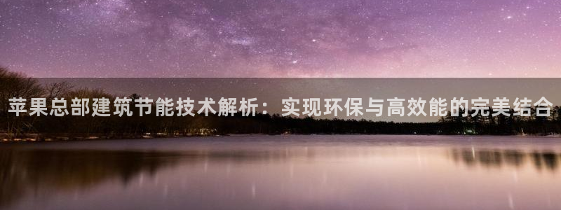 e尊电竞：苹果总部建筑节能技术解析：实现环保与高效能的完美结合